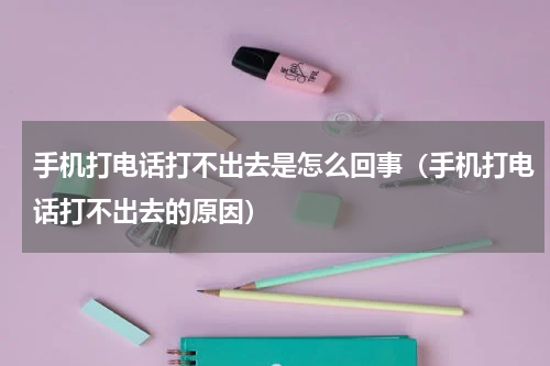 手机打电话打不出去是怎么回事（手机打电话打不出去的原因）