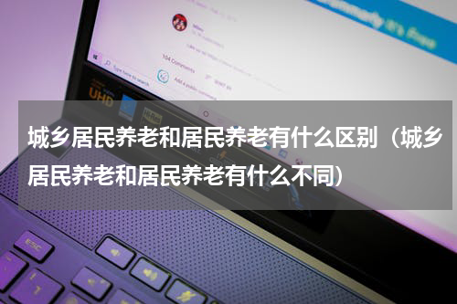 城乡居民养老和居民养老有什么区别（城乡居民养老和居民养老有什么不同）
