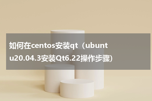 如何在centos安装qt（ubuntu20.04.3安装Qt6.22操作步骤）