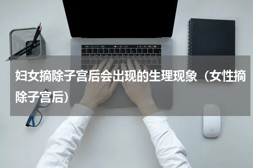 妇女摘除子宫后会出现的生理现象（女性摘除子宫后）