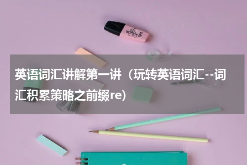 英语词汇讲解第一讲（玩转英语词汇--词汇积累策略之前缀re）
