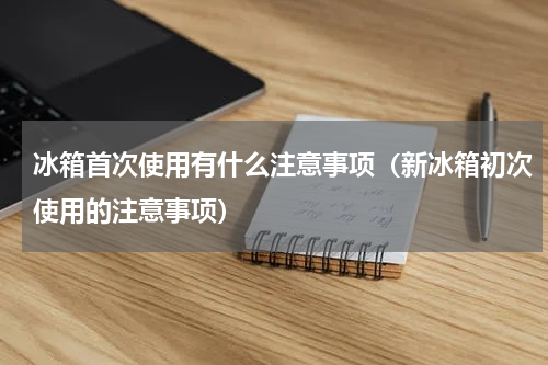 冰箱首次使用有什么注意事项（新冰箱初次使用的注意事项）