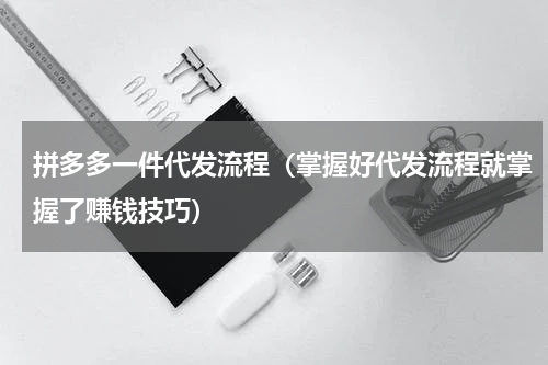 拼多多一件代发流程（掌握好代发流程就掌握了赚钱技巧）