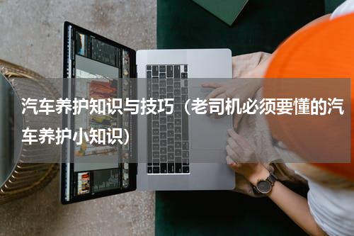 汽车养护知识与技巧（老司机必须要懂的汽车养护小知识）