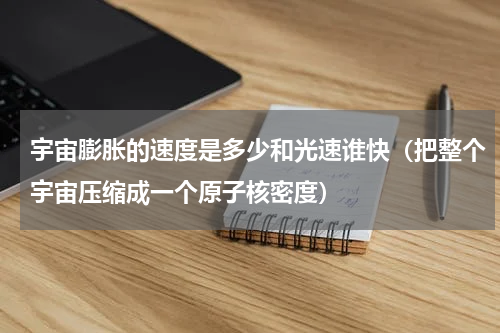 宇宙膨胀的速度是多少和光速谁快（把整个宇宙压缩成一个原子核密度）