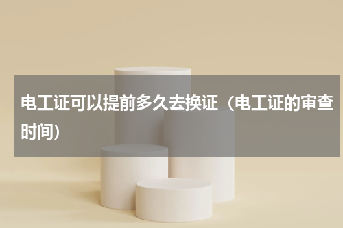 电工证可以提前多久去换证（电工证的审查时间）