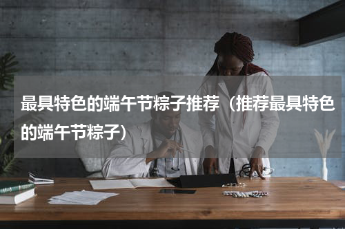 最具特色的端午节粽子推荐（推荐最具特色的端午节粽子）