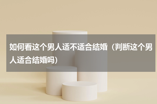 如何看这个男人适不适合结婚（判断这个男人适合结婚吗）