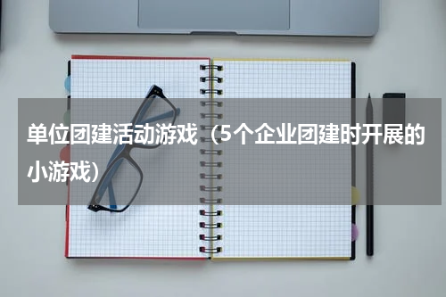 单位团建活动游戏（5个企业团建时开展的小游戏）