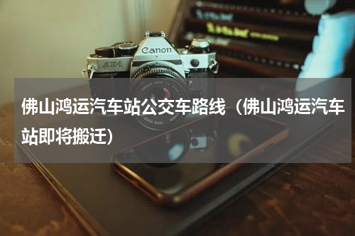佛山鸿运汽车站公交车路线（佛山鸿运汽车站即将搬迁）