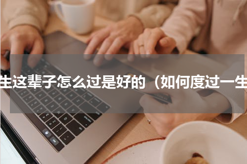 人生这辈子怎么过是好的（如何度过一生）