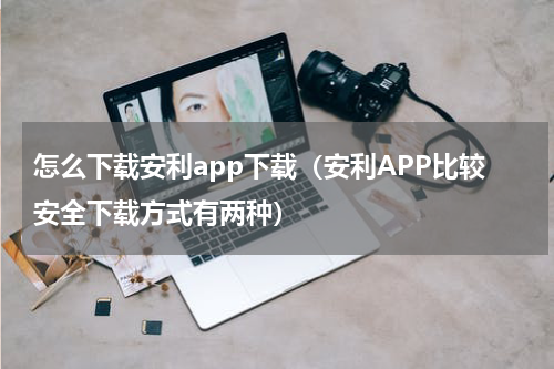 怎么下载安利app下载（安利APP比较安全下载方式有两种）