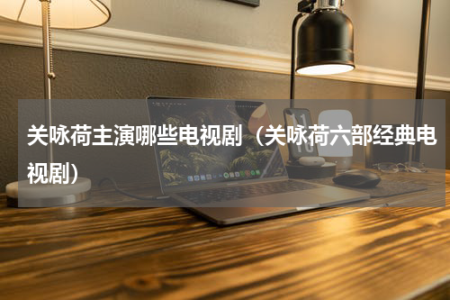 关咏荷主演哪些电视剧（关咏荷六部经典电视剧）