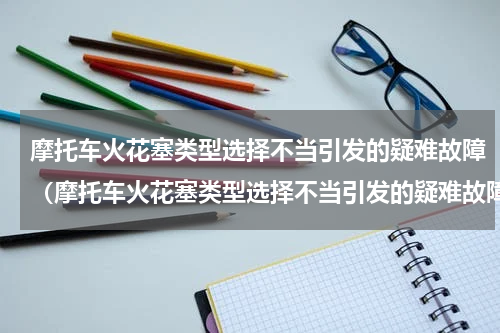 摩托车火花塞类型选择不当引发的疑难故障（摩托车火花塞类型选择不当引发的疑难故障）