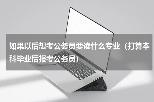 如果以后想考公务员要读什么专业（打算本科毕业后报考公务员）