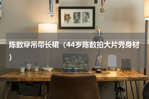 陈数穿吊带长裙（44岁陈数拍大片秀身材）