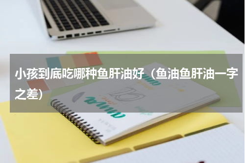 小孩到底吃哪种鱼肝油好（鱼油鱼肝油一字之差）