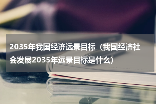 2035年我国经济远景目标（我国经济社会发展2035年远景目标是什么）