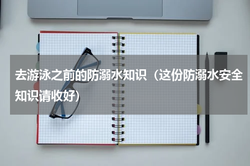 去游泳之前的防溺水知识（这份防溺水安全知识请收好）