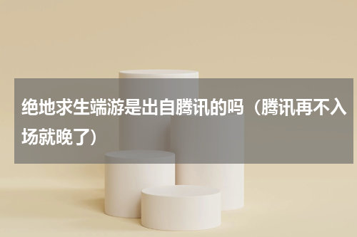 绝地求生端游是出自腾讯的吗（腾讯再不入场就晚了）