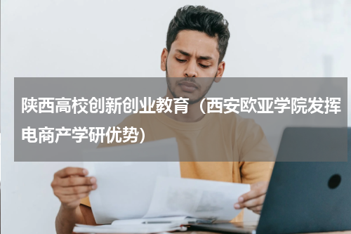 陕西高校创新创业教育（西安欧亚学院发挥电商产学研优势）