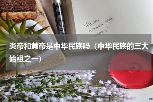 炎帝和黄帝是中华民族吗（中华民族的三大始祖之一）