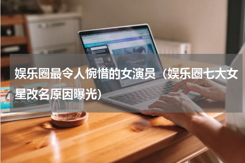 娱乐圈最令人惋惜的女演员（娱乐圈七大女星改名原因曝光）