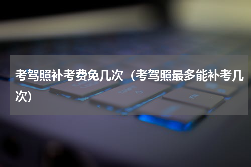 考驾照补考费免几次（考驾照最多能补考几次）