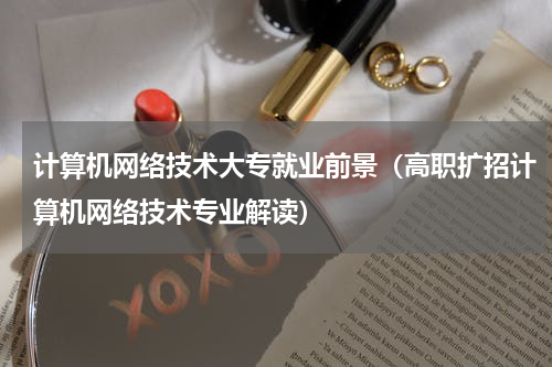 计算机网络技术大专就业前景（高职扩招计算机网络技术专业解读）