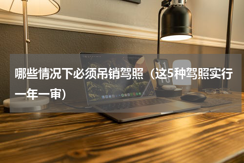 哪些情况下必须吊销驾照（这5种驾照实行一年一审）