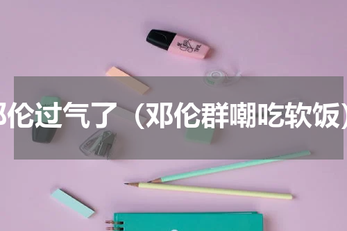 邓伦过气了（邓伦群嘲吃软饭）