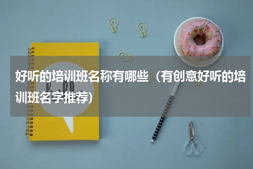 好听的培训班名称有哪些（有创意好听的培训班名字推荐）