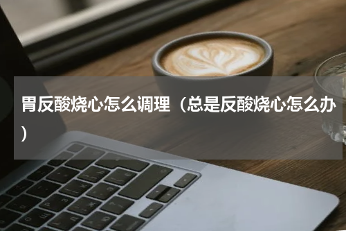 胃反酸烧心怎么调理（总是反酸烧心怎么办）