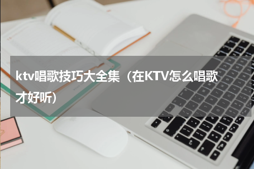 ktv唱歌技巧大全集（在KTV怎么唱歌才好听）