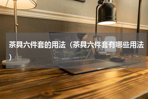 茶具六件套的用法（茶具六件套有哪些用法）