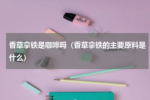 香草拿铁是咖啡吗（香草拿铁的主要原料是什么）