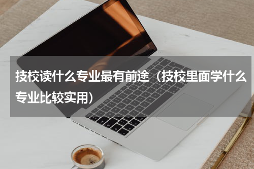 技校读什么专业最有前途（技校里面学什么专业比较实用）