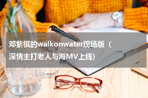 邓紫棋的walkonwater现场版（深情主打老人与海MV上线）