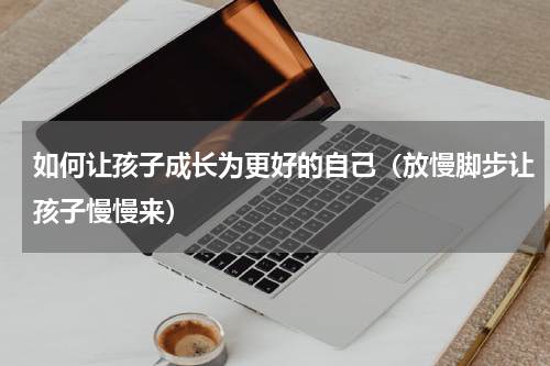 如何让孩子成长为更好的自己（放慢脚步让孩子慢慢来）