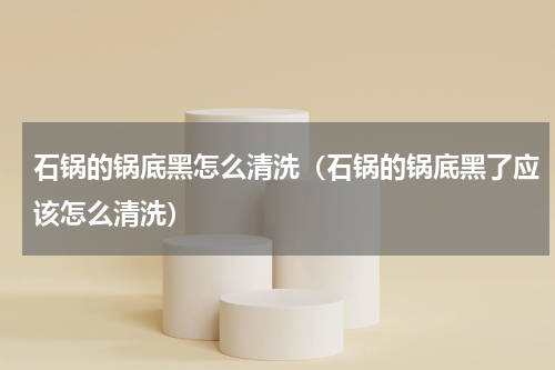 石锅的锅底黑怎么清洗（石锅的锅底黑了应该怎么清洗）