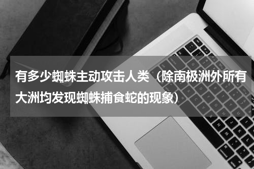 有多少蜘蛛主动攻击人类（除南极洲外所有大洲均发现蜘蛛捕食蛇的现象）