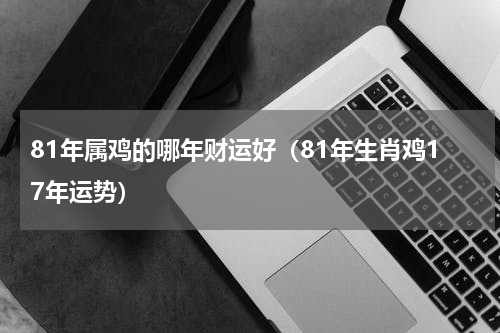 81年属鸡的哪年财运好（81年生肖鸡17年运势）
