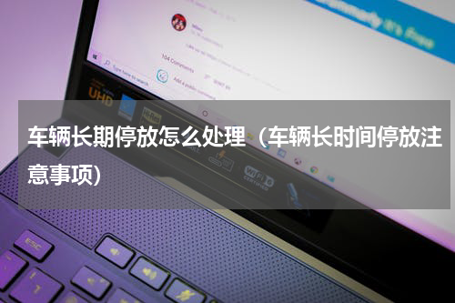 车辆长期停放怎么处理（车辆长时间停放注意事项）