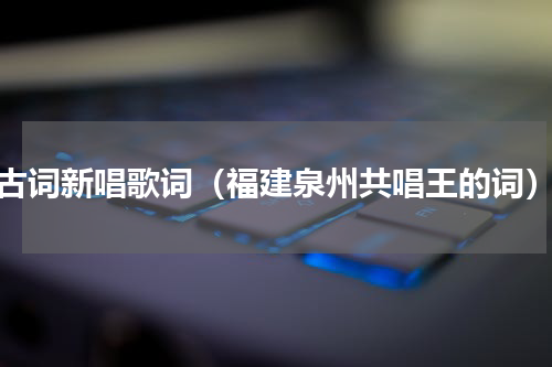 古词新唱歌词（福建泉州共唱王的词）
