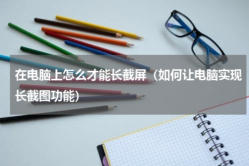 在电脑上怎么才能长截屏（如何让电脑实现长截图功能）