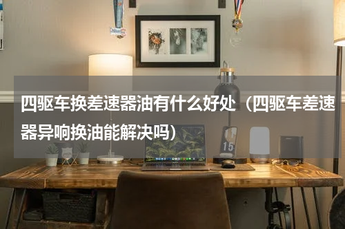 四驱车换差速器油有什么好处（四驱车差速器异响换油能解决吗）