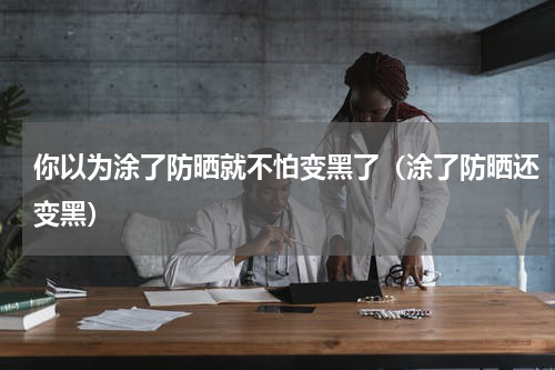 你以为涂了防晒就不怕变黑了（涂了防晒还变黑）