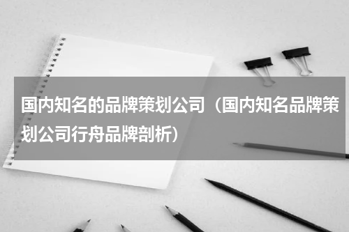 国内知名的品牌策划公司（国内知名品牌策划公司行舟品牌剖析）