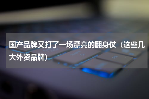 国产品牌又打了一场漂亮的翻身仗（这些几大外资品牌）