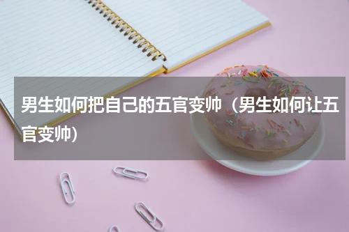 男生如何把自己的五官变帅（男生如何让五官变帅）